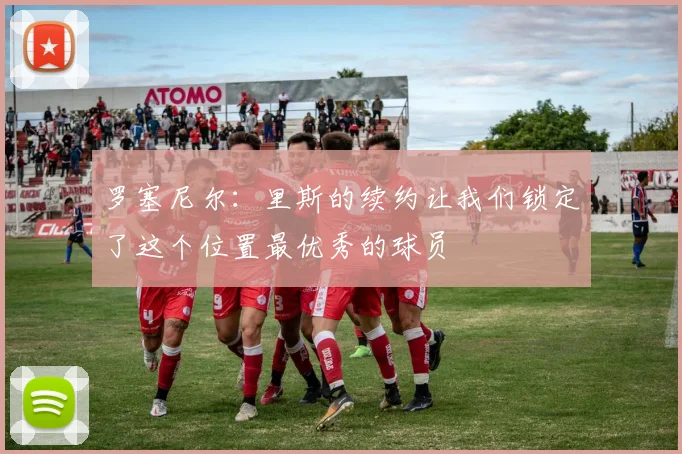 罗塞尼尔：里斯的续约让我们锁定了这个位置最优秀的球员