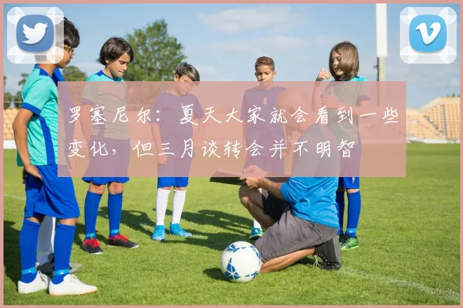 罗塞尼尔：夏天大家就会看到一些变化，但三月谈转会并不明智